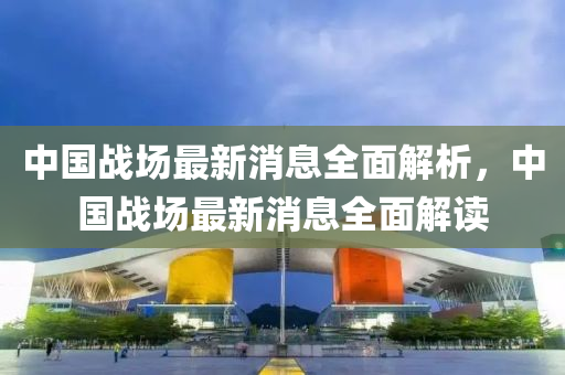 中(zhong)國戰場(chang)最新(xin)消息全麵解析(xi)，中國(guo)戰場(chang)最(zui)新消(xiao)息(xi)全麵(mian)解讀(du)