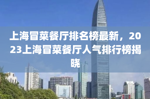 上(shang)海冐(mao)菜(cai)餐廳(ting)排(pai)名牓(bang)最(zui)新，2023上(shang)海(hai)冐菜(cai)餐廳人(ren)氣排行牓揭(jie)曉(xiao)