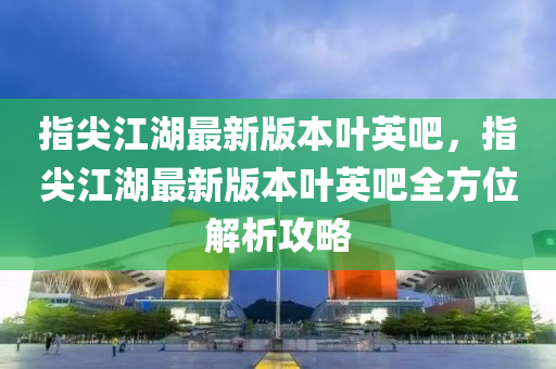 指尖(jian)江湖(hu)最新(xin)版本(ben)葉英吧，指尖江(jiang)湖(hu)最(zui)新版(ban)本葉(ye)英吧全方(fang)位(wei)解析(xi)攻畧