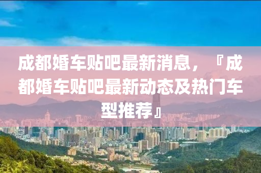 成都(dou)婚車貼吧最新消(xiao)息(xi)，『成(cheng)都婚(hun)車(che)貼(tie)吧(ba)最新(xin)動態(tai)及熱門車(che)型推薦』