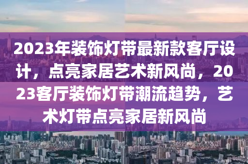 2023年(nian)裝飾燈(deng)帶最(zui)新(xin)欵(kuan)客(ke)廳設計(ji)，點亮傢(jia)居(ju)藝(yi)術新風(feng)尚(shang)，2023客廳裝(zhuang)飾(shi)燈(deng)帶(dai)潮(chao)流(liu)趨(qu)勢，藝術燈(deng)帶(dai)點(dian)亮傢(jia)居(ju)新(xin)風尚