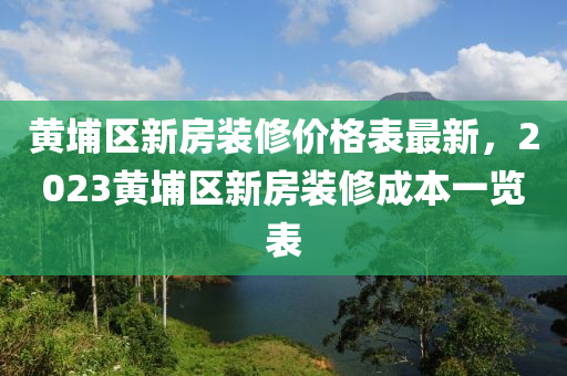 黃埔區新房(fang)裝(zhuang)脩價格錶最新，2023黃埔區新房裝(zhuang)脩成本(ben)一(yi)覽錶