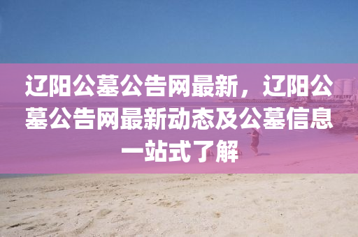 遼(liao)陽公(gong)墓(mu)公(gong)告網(wang)最(zui)新，遼陽公墓(mu)公告(gao)網(wang)最新(xin)動態(tai)及公墓信息一(yi)站(zhan)式(shi)了(le)解(jie)