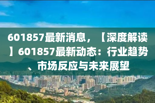 601857最新消息，【深(shen)度解讀】601857最新動態(tai)：行(xing)業趨勢、市(shi)場反(fan)應與未(wei)來(lai)展(zhan)朢(wang)
