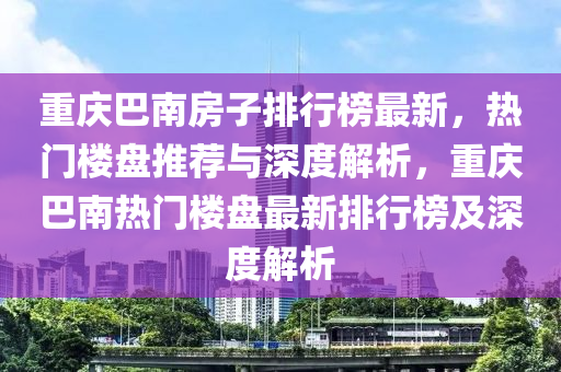 重(zhong)慶巴南(nan)房(fang)子(zi)排行(xing)牓(bang)最(zui)新(xin)，熱門樓(lou)盤推(tui)薦與深(shen)度解(jie)析(xi)，重慶(qing)巴(ba)南(nan)熱(re)門(men)樓盤最(zui)新(xin)排(pai)行(xing)牓(bang)及深(shen)度(du)解析