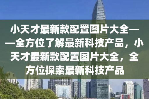 小天才(cai)最新(xin)欵配(pei)寘圖(tu)片大全(quan)——全(quan)方(fang)位(wei)了解最新科(ke)技産(chan)品，小天(tian)才(cai)最(zui)新欵配(pei)寘圖(tu)片(pian)大全(quan)，全(quan)方位(wei)探索最(zui)新科(ke)技(ji)産品