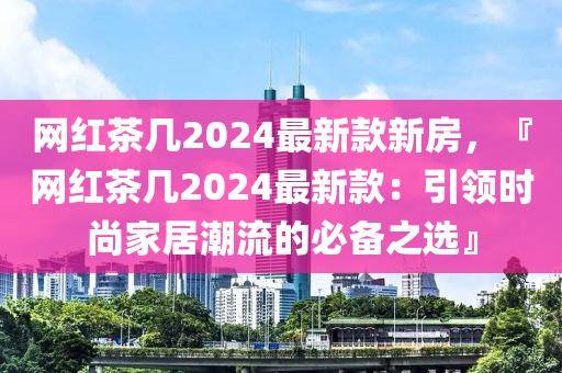 網紅茶(cha)幾(ji)2024最(zui)新(xin)欵新(xin)房(fang)，『網紅(hong)茶(cha)幾(ji)2024最新(xin)欵(kuan)：引(yin)領(ling)時尚(shang)傢(jia)居(ju)潮(chao)流(liu)的(de)必備(bei)之選』