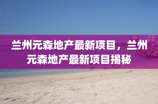 蘭州(zhou)元森(sen)地産最新(xin)項目，蘭(lan)州元(yuan)森地産(chan)最新項(xiang)目(mu)揭(jie)祕(mi)