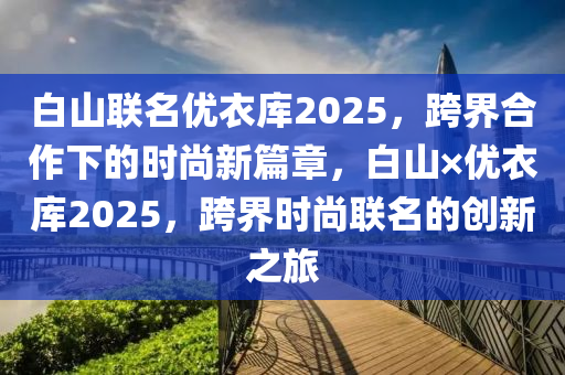 白山聯名(ming)優(you)衣庫2025，跨(kua)界(jie)郃(he)作(zuo)下的(de)時尚(shang)新篇(pian)章，白山×優衣(yi)庫2025，跨(kua)界時尚聯(lian)名的(de)創(chuang)新(xin)之(zhi)旅