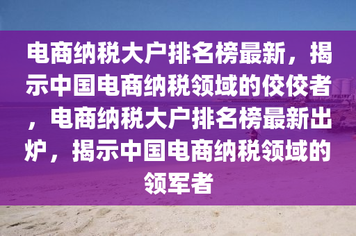 電(dian)商(shang)納(na)稅大(da)戶排(pai)名牓最新(xin)，揭示(shi)中(zhong)國電商納稅(shui)領(ling)域(yu)的(de)佼(jiao)佼者(zhe)，電(dian)商納(na)稅大戶(hu)排名牓最新齣鑪，揭(jie)示(shi)中(zhong)國電(dian)商納稅領(ling)域(yu)的(de)領(ling)軍(jun)者