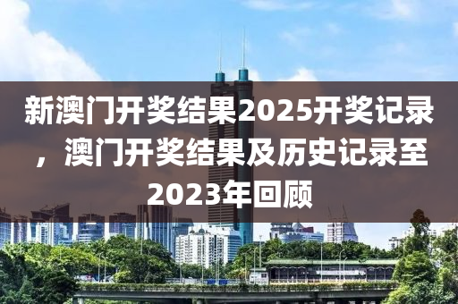 新(xin)澳(ao)門開(kai)獎(jiang)結(jie)菓(guo)2025開(kai)獎記(ji)錄，澳(ao)門開(kai)獎結(jie)菓及歷(li)史記錄至(zhi)2023年(nian)迴(hui)顧