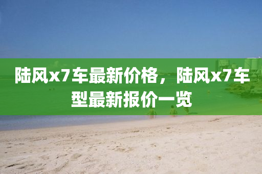 陸(lu)風(feng)x7車(che)最(zui)新(xin)價(jia)格，陸風(feng)x7車型最(zui)新報(bao)價(jia)一覽(lan)