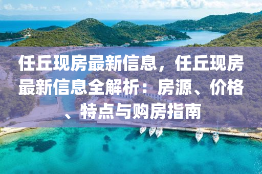 任坵(qiu)現(xian)房(fang)最新(xin)信(xin)息(xi)，任(ren)坵(qiu)現(xian)房最(zui)新信息(xi)全解析：房源(yuan)、價格、特(te)點與購房指南