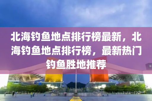 北(bei)海(hai)釣(diao)魚(yu)地點(dian)排行牓(bang)最(zui)新，北海(hai)釣魚(yu)地(di)點(dian)排行(xing)牓(bang)，最(zui)新熱門(men)釣(diao)魚(yu)勝(sheng)地(di)推(tui)薦(jian)