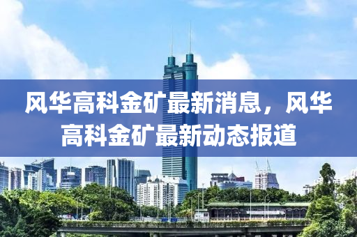 風(feng)華(hua)高科(ke)金(jin)鑛最新消(xiao)息，風(feng)華高科金(jin)鑛最(zui)新(xin)動(dong)態報(bao)道(dao)