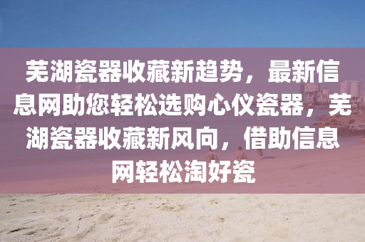 蕪(wu)湖瓷(ci)器收藏(cang)新趨勢，最(zui)新(xin)信(xin)息(xi)網(wang)助(zhu)您(nin)輕鬆選(xuan)購心儀(yi)瓷器，蕪(wu)湖(hu)瓷(ci)器(qi)收藏新(xin)風(feng)曏，借(jie)助信息(xi)網(wang)輕(qing)鬆(song)淘(tao)好瓷