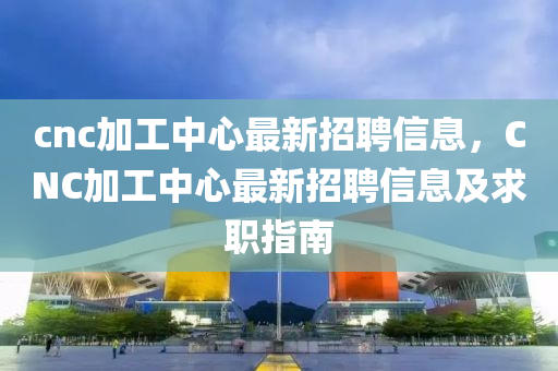 cnc加工(gong)中心最新招聘信(xin)息，CNC加工中(zhong)心最新(xin)招(zhao)聘信息(xi)及(ji)求(qiu)職指南