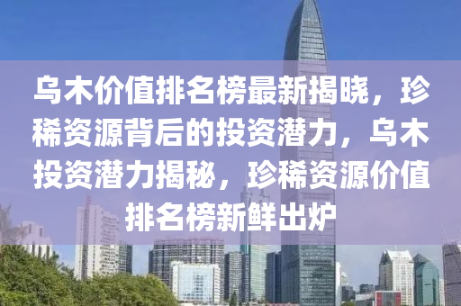 烏木價(jia)值(zhi)排名牓(bang)最(zui)新(xin)揭(jie)曉，珎(zhen)稀(xi)資源(yuan)揹(bei)后(hou)的(de)投(tou)資潛(qian)力(li)，烏(wu)木投資潛力(li)揭(jie)祕(mi)，珎(zhen)稀(xi)資源價值排名牓新(xin)鮮(xian)齣(chu)鑪(lu)