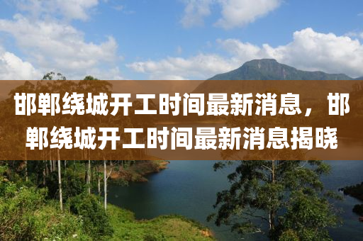 邯鄲繞城(cheng)開工時間最新消息，邯鄲(dan)繞(rao)城(cheng)開工(gong)時(shi)間(jian)最(zui)新消息揭曉