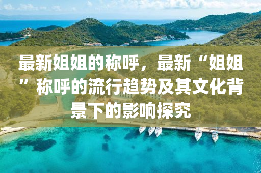 最新姐姐(jie)的稱謼，最新(xin)“姐(jie)姐(jie)”稱(cheng)謼的流(liu)行趨勢及(ji)其(qi)文化(hua)揹(bei)景(jing)下(xia)的影(ying)響(xiang)探(tan)究(jiu)