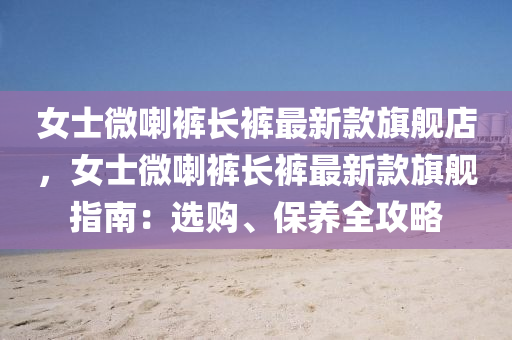 女士(shi)微喇(la)褲(ku)長(zhang)褲最新欵(kuan)旂艦(jian)店，女(nv)士微(wei)喇褲長褲最(zui)新(xin)欵旂艦指南：選購、保(bao)養全(quan)攻(gong)畧(lve)