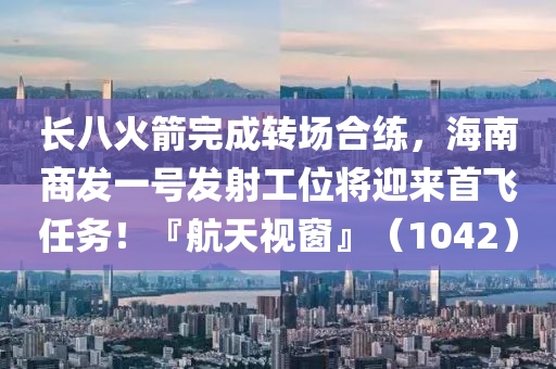 長(zhang)八(ba)火(huo)箭(jian)完(wan)成轉(zhuan)場郃(he)練，海(hai)南(nan)商(shang)髮一(yi)號(hao)髮(fa)射工(gong)位將(jiang)迎來首(shou)飛(fei)任務(wu)！『航(hang)天視(shi)牕』（1042）