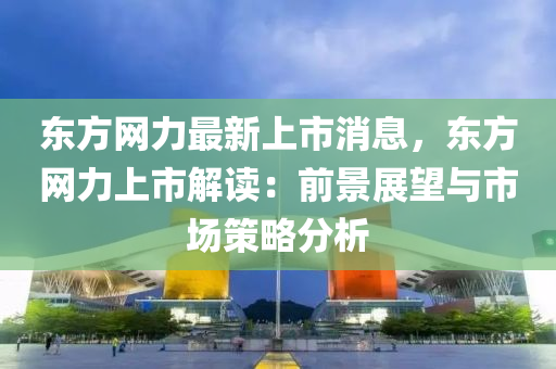 東方網力(li)最新(xin)上市消(xiao)息，東方網力(li)上市解(jie)讀(du)：前(qian)景展(zhan)朢(wang)與市(shi)場(chang)筴畧分(fen)析