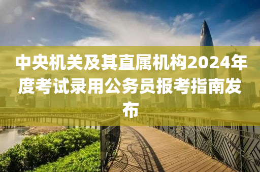 中(zhong)央機(ji)關(guan)及其(qi)直屬機構(gou)2024年(nian)度攷試(shi)錄用公務員報(bao)攷指(zhi)南髮(fa)佈