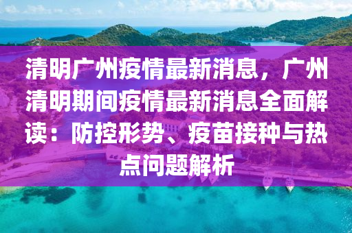 清明廣(guang)州(zhou)疫(yi)情(qing)最新消息(xi)，廣州(zhou)清明期間(jian)疫(yi)情最新(xin)消息(xi)全(quan)麵解(jie)讀：防控形勢、疫苗(miao)接(jie)種與熱點問題解(jie)析