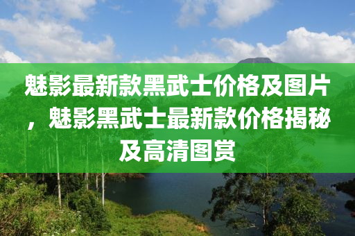 魅(mei)影(ying)最(zui)新欵黑(hei)武(wu)士價格(ge)及圖(tu)片(pian)，魅影黑(hei)武(wu)士最新(xin)欵(kuan)價(jia)格揭(jie)祕及(ji)高(gao)清(qing)圖賞