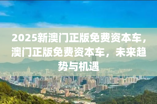 2025新(xin)澳(ao)門(men)正(zheng)版(ban)免(mian)費資(zi)本(ben)車(che)，澳(ao)門(men)正版免(mian)費資(zi)本(ben)車，未(wei)來(lai)趨(qu)勢(shi)與(yu)機遇