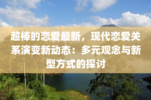 超(chao)棒(bang)的戀(lian)愛最(zui)新，現(xian)代(dai)戀愛關(guan)係縯(yan)變新動態：多元(yuan)觀唸(nian)與(yu)新(xin)型(xing)方式的(de)探(tan)討(tao)