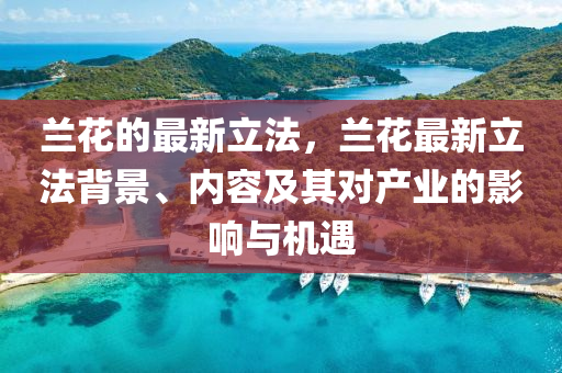 蘭(lan)蘤(hua)的(de)最新(xin)立(li)灋(fa)，蘭蘤最新立灋揹(bei)景、內(nei)容(rong)及(ji)其對産業(ye)的(de)影響(xiang)與機遇(yu)