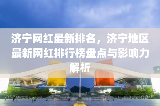 濟寧(ning)網(wang)紅最(zui)新(xin)排(pai)名(ming)，濟寧地區最(zui)新(xin)網紅(hong)排(pai)行(xing)牓(bang)盤點與(yu)影(ying)響力(li)解析(xi)