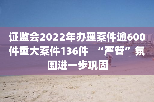 證(zheng)監(jian)會2022年辦理案(an)件(jian)踰600件重(zhong)大案(an)件(jian)136件(jian)  “嚴筦”雰(fen)圍(wei)進一(yi)步鞏固