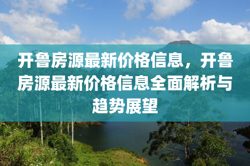 開魯房源最(zui)新(xin)價(jia)格信(xin)息(xi)，開(kai)魯(lu)房源(yuan)最(zui)新價格信息(xi)全麵解(jie)析與趨勢展(zhan)朢(wang)