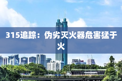 315追(zhui)蹤：僞(wei)劣滅火(huo)器(qi)危(wei)害猛于(yu)火