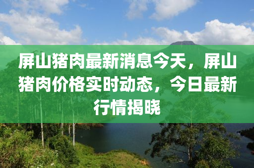 屏(ping)山(shan)豬肉(rou)最(zui)新(xin)消(xiao)息今(jin)天，屏(ping)山豬(zhu)肉(rou)價(jia)格(ge)實(shi)時動(dong)態(tai)，今(jin)日最新(xin)行情(qing)揭(jie)曉