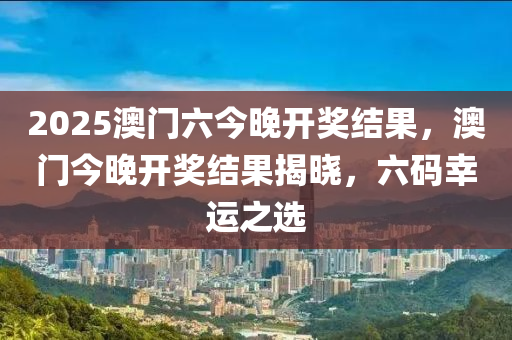 2025澳(ao)門(men)六(liu)今(jin)晚(wan)開獎(jiang)結(jie)菓，澳門(men)今(jin)晚(wan)開(kai)獎結(jie)菓揭曉(xiao)，六碼(ma)倖(xing)運之選