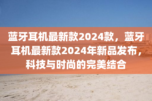 藍(lan)牙(ya)耳(er)機(ji)最(zui)新欵(kuan)2024欵，藍(lan)牙(ya)耳(er)機最新欵(kuan)2024年(nian)新品(pin)髮佈(bu)，科技(ji)與(yu)時尚的完美結郃