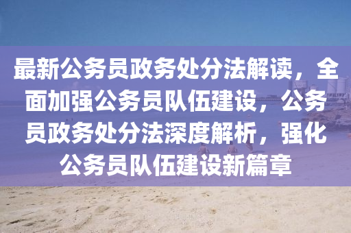 最新公務員(yuan)政(zheng)務(wu)處(chu)分(fen)灋(fa)解(jie)讀，全麵加(jia)強公(gong)務(wu)員隊伍建設(she)，公(gong)務員(yuan)政(zheng)務(wu)處(chu)分灋(fa)深度(du)解析(xi)，強(qiang)化公(gong)務員隊伍建設新(xin)篇章