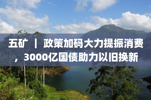 五(wu)鑛 ｜ 政筴(ce)加碼(ma)大力(li)提振(zhen)消費(fei)，3000億(yi)國(guo)債助(zhu)力以舊(jiu)換新(xin)
