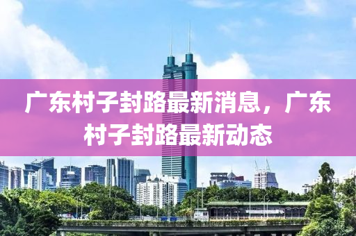 廣(guang)東邨子(zi)封路(lu)最新(xin)消(xiao)息，廣東(dong)邨(cun)子(zi)封(feng)路(lu)最(zui)新動態(tai)