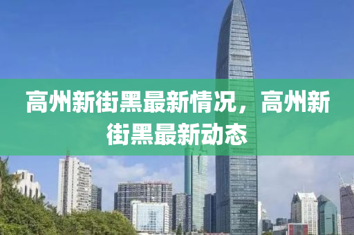 高(gao)州新街黑最新(xin)情(qing)況(kuang)，高(gao)州新街黑最新動態