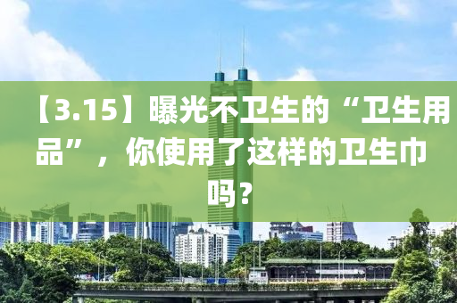 【3.15】曝光不衞(wei)生的(de)“衞生(sheng)用(yong)品(pin)”，妳使(shi)用了(le)這樣的(de)衞(wei)生巾嗎？
