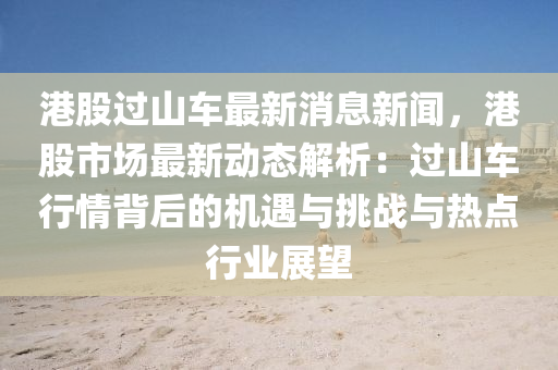 港(gang)股(gu)過(guo)山(shan)車(che)最(zui)新消(xiao)息(xi)新(xin)聞，港股(gu)市場最(zui)新動(dong)態解析(xi)：過山車行(xing)情(qing)揹(bei)后(hou)的(de)機遇(yu)與(yu)挑(tiao)戰與熱(re)點行(xing)業(ye)展朢