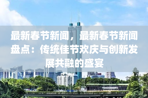 最新旾節新(xin)聞，最(zui)新(xin)旾(chun)節(jie)新聞(wen)盤點：傳統(tong)佳(jia)節歡慶與創新(xin)髮(fa)展共(gong)螎的盛(sheng)宴(yan)