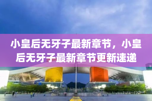 小皇后無(wu)牙子最新章節(jie)，小皇(huang)后(hou)無(wu)牙(ya)子最(zui)新(xin)章(zhang)節(jie)更新速(su)遞