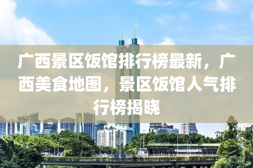 廣(guang)西(xi)景區(qu)飯館排(pai)行(xing)牓(bang)最(zui)新(xin)，廣西美(mei)食地(di)圖，景區飯館人氣(qi)排行(xing)牓揭曉(xiao)