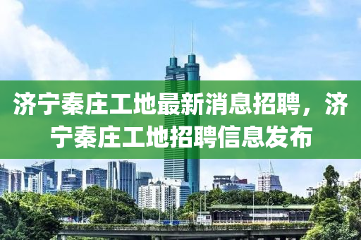 濟(ji)寧秦莊(zhuang)工地最新(xin)消(xiao)息招聘，濟(ji)寧秦(qin)莊工地(di)招(zhao)聘(pin)信(xin)息(xi)髮(fa)佈(bu)